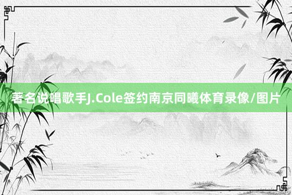 著名说唱歌手J.Cole签约南京同曦体育录像/图片