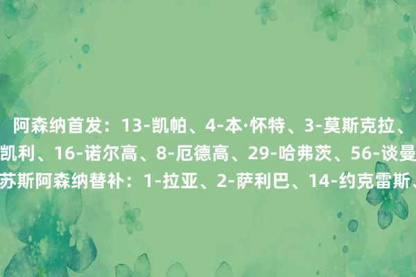 阿森纳首发：13-凯帕、4-本·怀特、3-莫斯克拉、6-加布里埃尔、49-斯凯利、16-诺尔高、8-厄德高、29-哈弗茨、56-谈曼、11-马丁内利、9-热苏斯阿森纳替补：1-拉亚、2-萨利巴、14-约克雷斯、20-马杜埃凯、33-卡拉菲奥里、36-苏维门迪、71-安努斯、76-塞达赫·奥尼尔、89-马利·萨尔蒙南安普顿首发：41-佩雷茨、3-曼宁、15-纳丹·伍德、6-泰勒·贝利斯、14-詹姆斯·布里、20-卡斯帕·詹德、48-卡梅伦·布拉格、13-斯基恩萨、10-阿扎兹、18-费洛斯、11-斯图亚特南安普顿替补：23-埃多王人、25-乔治·朗、29-奥耶昆勒、28-罗梅乌、17-夸西、46-杰·罗宾逊、24-谢赫·查尔斯、9-拉林、19-阿彻尔【赛前信息】    球王会体育信息