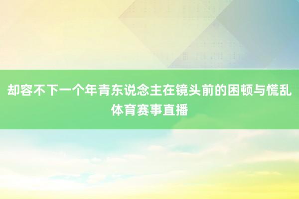 却容不下一个年青东说念主在镜头前的困顿与慌乱体育赛事直播