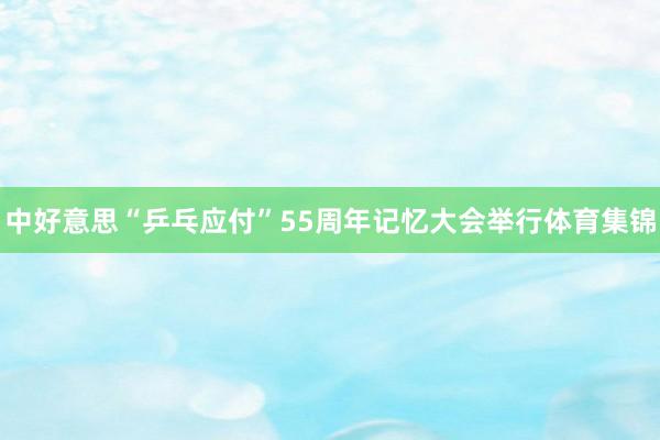 中好意思“乒乓应付”55周年记忆大会举行体育集锦