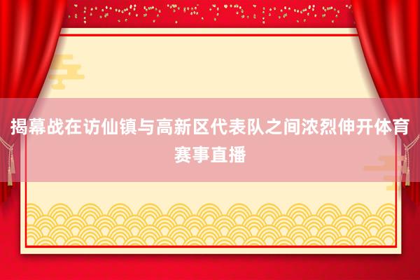 揭幕战在访仙镇与高新区代表队之间浓烈伸开体育赛事直播