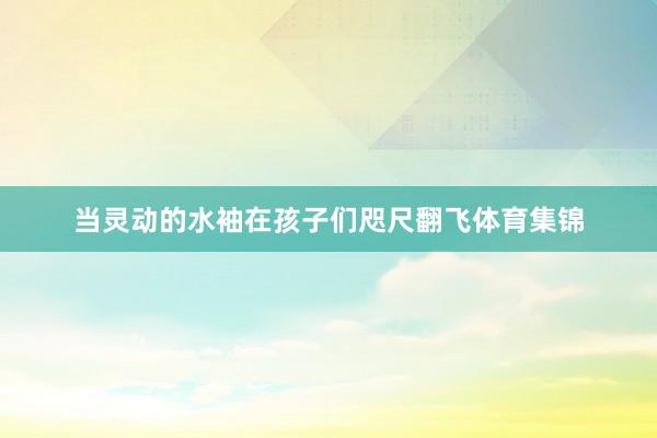 当灵动的水袖在孩子们咫尺翻飞体育集锦