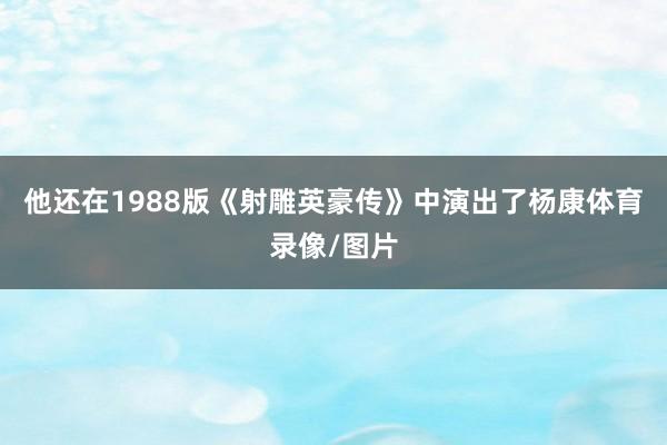 他还在1988版《射雕英豪传》中演出了杨康体育录像/图片