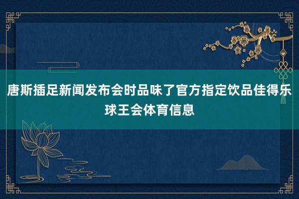 唐斯插足新闻发布会时品味了官方指定饮品佳得乐球王会体育信息