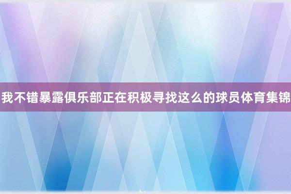 我不错暴露俱乐部正在积极寻找这么的球员体育集锦