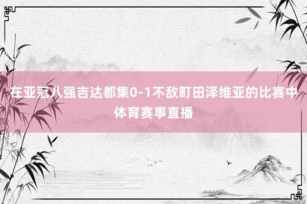 在亚冠八强吉达都集0-1不敌町田泽维亚的比赛中体育赛事直播