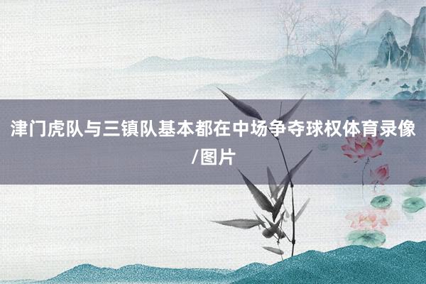 津门虎队与三镇队基本都在中场争夺球权体育录像/图片