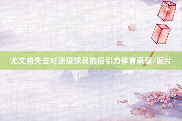尤文将失去对顶级球员的招引力体育录像/图片