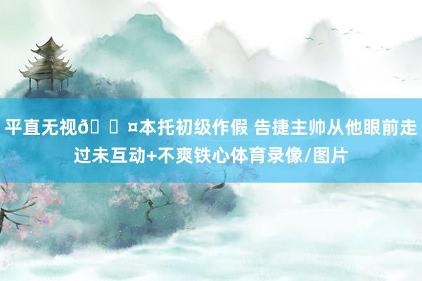 平直无视😤本托初级作假 告捷主帅从他眼前走过未互动+不爽铁心体育录像/图片