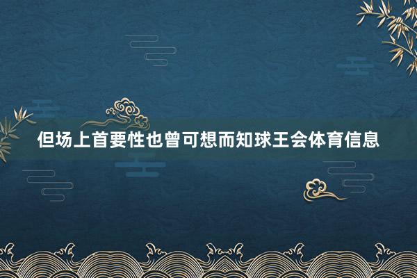 但场上首要性也曾可想而知球王会体育信息