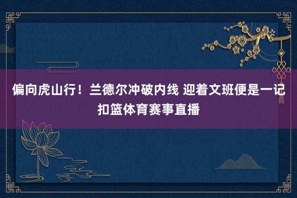 偏向虎山行！兰德尔冲破内线 迎着文班便是一记扣篮体育赛事直播
