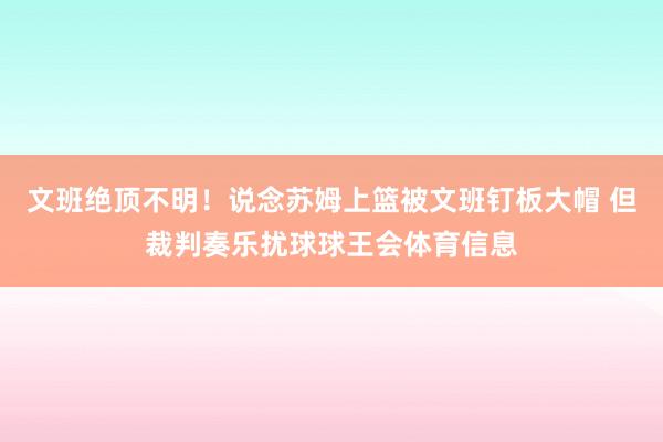 文班绝顶不明！说念苏姆上篮被文班钉板大帽 但裁判奏乐扰球球王会体育信息