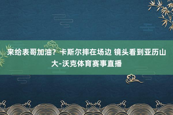 来给表哥加油？卡斯尔摔在场边 镜头看到亚历山大-沃克体育赛事直播