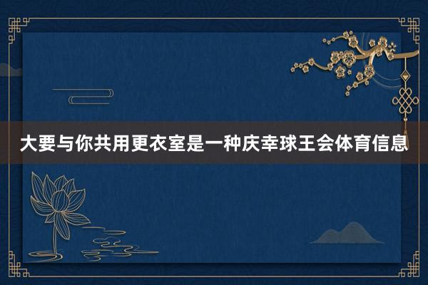 大要与你共用更衣室是一种庆幸球王会体育信息