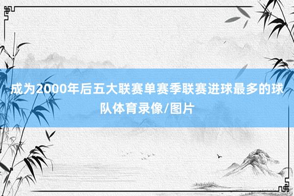 成为2000年后五大联赛单赛季联赛进球最多的球队体育录像/图片