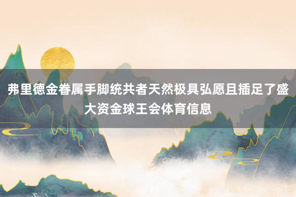 弗里德金眷属手脚统共者天然极具弘愿且插足了盛大资金球王会体育信息