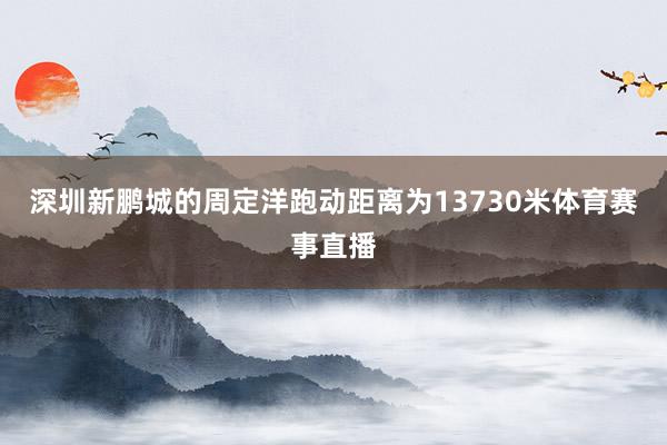 深圳新鹏城的周定洋跑动距离为13730米体育赛事直播
