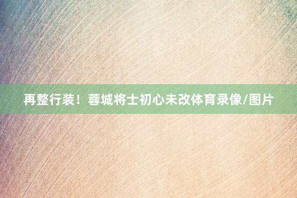 再整行装！蓉城将士初心未改体育录像/图片