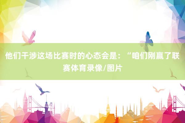 他们干涉这场比赛时的心态会是：“咱们刚赢了联赛体育录像/图片