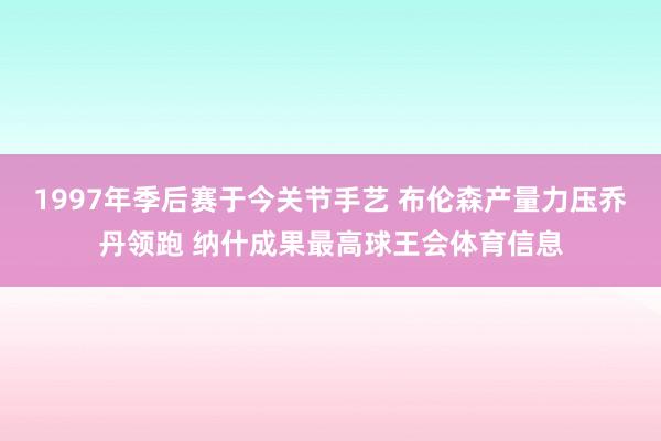 1997年季后赛于今关节手艺 布伦森产量力压乔丹领跑 纳什成果最高球王会体育信息