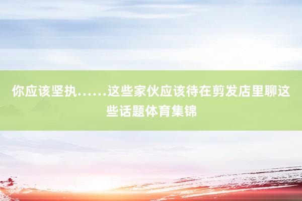 你应该坚执……这些家伙应该待在剪发店里聊这些话题体育集锦