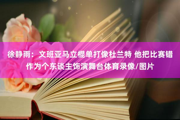 徐静雨：文班亚马立棍单打像杜兰特 他把比赛错作为个东谈主饰演舞台体育录像/图片