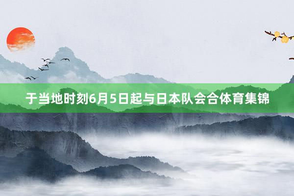 于当地时刻6月5日起与日本队会合体育集锦