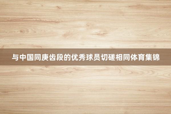 与中国同庚齿段的优秀球员切磋相同体育集锦