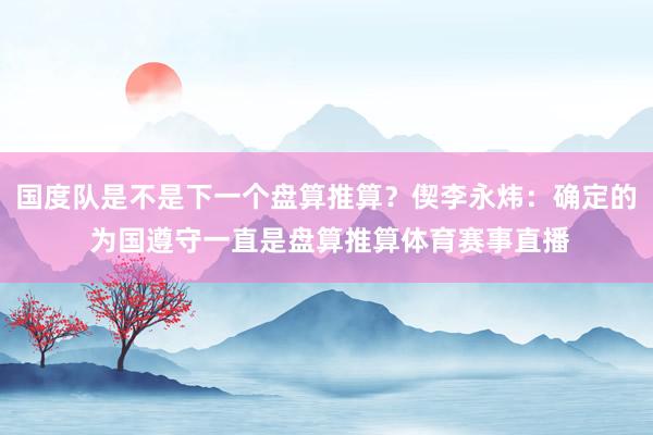 国度队是不是下一个盘算推算？偰李永炜：确定的 为国遵守一直是盘算推算体育赛事直播