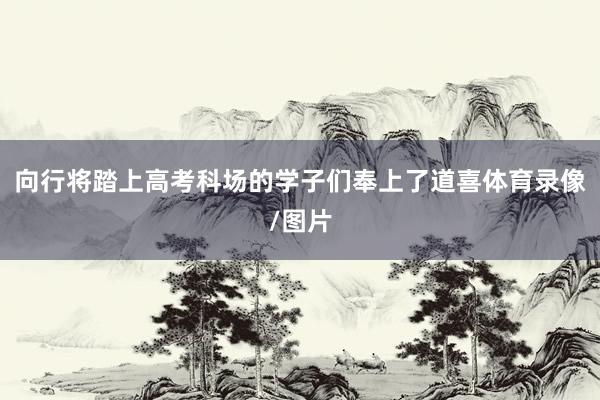 向行将踏上高考科场的学子们奉上了道喜体育录像/图片