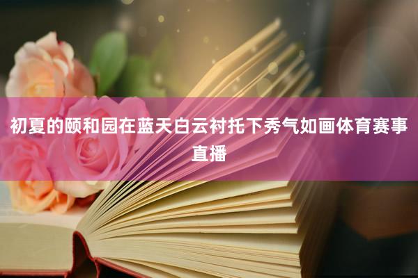 初夏的颐和园在蓝天白云衬托下秀气如画体育赛事直播