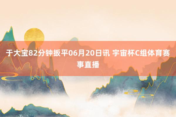 于大宝82分钟扳平06月20日讯 宇宙杯C组体育赛事直播