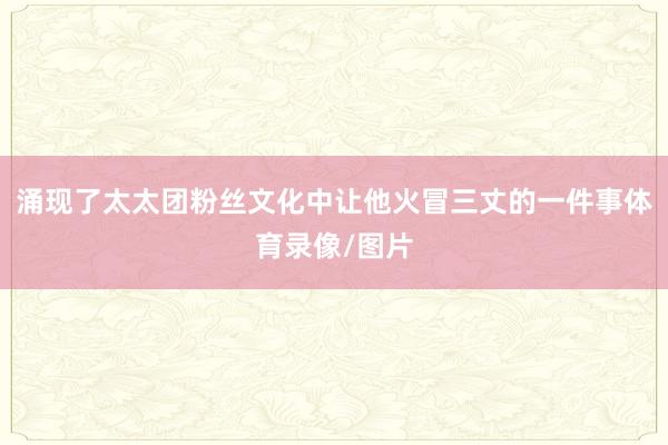 涌现了太太团粉丝文化中让他火冒三丈的一件事体育录像/图片