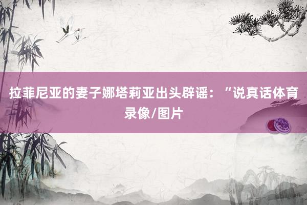 拉菲尼亚的妻子娜塔莉亚出头辟谣:“说真话体育录像/图片